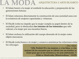 LA MODA 
ARQUITECTURA Y ARTE ISLÁMICO 
• El Islam honró a la mujer al confiarle la educación y preparación de las 
generaciones futuras. 
• El Islam relaciona directamente la construcción de una sociedad sana con 
la existencia de mujeres capacitadas y virtuosas. 
• El Hiyáb (velo) no impide que la mujer cumpla su papel dentro de la 
sociedad, pero sí obstaculiza los intentos de los inmorales que sólo 
valoran a la mujer por sus encantos físicos. 
• El Islam rechaza la utilización del cuerpo desnudo de la mujer como 
objeto-­‐‑mercancía. 
• El Hiyáb (velo) honra a la mujer y conserva armónicas las relaciones entre 
los cónyuges. 
h]p://www.nurelislam.com/PilaresFe/Hyab.html 
Dice Allah: 
“¡Oh, Profeta! Di a tus mujeres, y a tus hijas, y a las 
mujeres de los creyentes que se cubran con sus mantos; es 
mejor para que se las reconozca y no sean molestadas. Y 
Allah es Absolvedor, Misericordioso.” (33:59) 
 