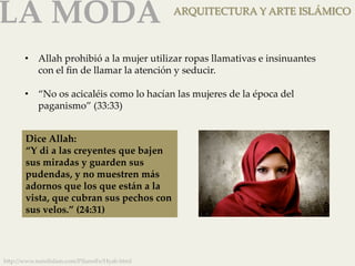 LA MODA 
ARQUITECTURA Y ARTE ISLÁMICO 
• Allah prohibió a la mujer utilizar ropas llamativas e insinuantes 
con el fin de llamar la atención y seducir. 
• “No os acicaléis como lo hacían las mujeres de la época del 
paganismo” (33:33) 
Dice Allah: 
“Y di a las creyentes que bajen 
sus miradas y guarden sus 
pudendas, y no muestren más 
adornos que los que están a la 
vista, que cubran sus pechos con 
sus velos.” (24:31) 
h]p://www.nurelislam.com/PilaresFe/Hyab.html 
 