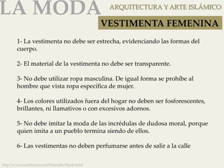 LA MODA 
ARQUITECTURA Y ARTE ISLÁMICO 
1-­‐‑ La vestimenta no debe ser estrecha, evidenciando las formas del 
cuerpo. 
2-­‐‑ El material de la vestimenta no debe ser transparente. 
3-­‐‑ No debe utilizar ropa masculina. De igual forma se prohíbe al 
hombre que vista ropa específica de mujer. 
4-­‐‑ Los colores utilizados fuera del hogar no deben ser fosforescentes, 
brillantes, ni llamativos o con excesivos adornos. 
5-­‐‑ No debe imitar la moda de las incrédulas de dudosa moral, porque 
quien imita a un pueblo termina siendo de ellos. 
6-­‐‑ Las vestimentas no deben perfumarse antes de salir a la calle 
h]p://www.nurelislam.com/PilaresFe/Hyab.html 
VESTIMENTA FEMENINA 
 