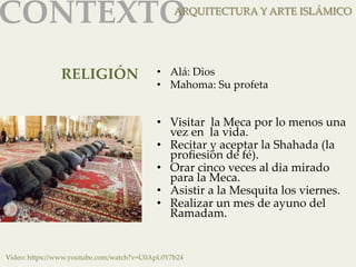 CONTEXTOAR 
QUITECTURA Y ARTE ISLÁMICO 
RELIGIÓN 
• Alá: Dios 
• Mahoma: Su profeta 
• Visitar la Meca por lo menos una 
vez en la vida. 
• Recitar y aceptar la Shahada (la 
profiesión de fé). 
• Orar cinco veces al dia mirado 
para la Meca. 
• Asistir a la Mesquita los viernes. 
• Realizar un mes de ayuno del 
Ramadam. 
Video: h]ps://www.youtube.com/watch?v=U0ApL0Y7b24 
 