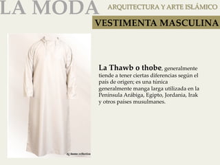 LA MODA 
ARQUITECTURA Y ARTE ISLÁMICO 
VESTIMENTA MASCULINA 
La Thawb o thobe, generalmente 
tiende a tener ciertas diferencias según el 
país de origen; es una túnica 
generalmente manga larga utilizada en la 
Península Arábiga, Egipto, Jordania, Irak 
y otros países musulmanes. 
 