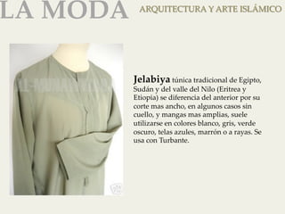 LA MODA 
ARQUITECTURA Y ARTE ISLÁMICO 
Jelabiya túnica tradicional de Egipto, 
Sudán y del valle del Nilo (Eritrea y 
Etiopia) se diferencia del anterior por su 
corte mas ancho, en algunos casos sin 
cuello, y mangas mas amplias, suele 
utilizarse en colores blanco, gris, verde 
oscuro, telas azules, marrón o a rayas. Se 
usa con Turbante. 
 