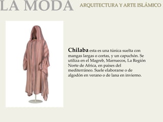LA MODA 
ARQUITECTURA Y ARTE ISLÁMICO 
Chilaba esta es una túnica suelta con 
mangas largas o cortas, y un capuchón. Se 
utiliza en el Magreb, Marruecos, La Región 
Norte de Africa, en países del 
mediterráneo. Suele elaborarse o de 
algodón en verano o de lana en invierno. 
 