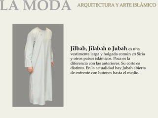 LA MODA 
ARQUITECTURA Y ARTE ISLÁMICO 
Jilbab, Jilabah o Jubah es una 
vestimenta larga y holgada común en Siria 
y otros países islámicos. Poca es la 
diferencia con las anteriores. Su corte es 
distinto. En la actualidad hay Jubah abierta 
de enfrente con botones hasta el medio. 
 