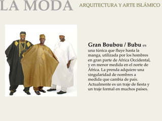LA MODA 
ARQUITECTURA Y ARTE ISLÁMICO 
Gran Boubou / Bubu es 
una túnica que fluye hasta la 
manga, utilizada por los hombres 
en gran parte de Africa Occidental, 
y en menor medida en el norte de 
África. La prenda adquiere una 
singularidad de nombres a 
medida que cambia de país. 
Actualmente es un traje de fiesta y 
un traje formal en muchos países. 
 