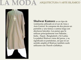 LA MODA 
ARQUITECTURA Y ARTE ISLÁMICO 
Shalwar Kameez es un tipo de 
vestimenta utilizado en el sur de Asia y 
Asia Central. Se compone de dos piezas un 
pantalón y una túnica o camisa larga con 
aberturas laterales. Los países que lo 
utilizan principalmente son Pakistán , 
India , Nepal , Bangladesh y Sri Lanka. 
La palabra Shalwar viene del persa, y su 
significado es pantalones, así que en un 
sentido amplio el Shalwar también suele 
utilizarse con Thawb o Jellabiya. 
 
