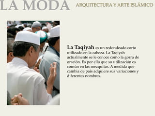 LA MODA 
ARQUITECTURA Y ARTE ISLÁMICO 
La Taqiyah es un redondeado corto 
utilizado en la cabeza. La Taqiyah 
actualmente se le conoce como la gorra de 
oración. Es por ello que su utilización es 
común en las mezquitas. A medida que 
cambia de país adquiere sus variaciones y 
diferentes nombres. 
 