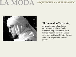 LA MODA 
ARQUITECTURA Y ARTE ISLÁMICO 
El Imamah o Turbante, 
es una pieza de tela delgada 
envuelta en la cabeza. Suele 
utilizarse ampliamente en color 
blanco, negro y verde. Se usa en 
países como Omán, Egipto, Sudan, 
Irán, Irak Afganistán, y otros 
países. 
 