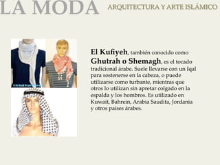 LA MODA 
ARQUITECTURA Y ARTE ISLÁMICO 
El Kufiyeh, también conocido como 
Ghutrah o Shemagh, es el tocado 
tradicional árabe. Suele llevarse con un Iqal 
para sostenerse en la cabeza, o puede 
utilizarse como turbante, mientras que 
otros lo utilizan sin apretar colgado en la 
espalda y los hombros. Es utilizado en 
Kuwait, Bahrein, Arabia Saudita, Jordania 
y otros países árabes. 
 