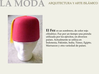 LA MODA 
ARQUITECTURA Y ARTE ISLÁMICO 
El Fez es un sombrero, de color rojo 
cilíndrico. Fue por un tiempo una prenda 
utilizada por los ejércitos, en diversos 
países. Actualmente se utiliza en 
Indonesia, Pakistán, India, Túnez, Egipto, 
Marruecos y otra variedad de países. 
