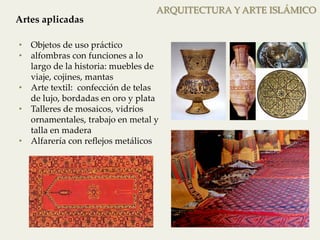 ARQUITECTURA Y ARTE ISLÁMICO 
Artes aplicadas 
• Objetos de uso práctico 
• alfombras con funciones a lo 
largo de la historia: muebles de 
viaje, cojines, mantas 
• Arte textil: confección de telas 
de lujo, bordadas en oro y plata 
• Talleres de mosaicos, vidrios 
ornamentales, trabajo en metal y 
talla en madera 
• Alfarería con reflejos metálicos 
 
