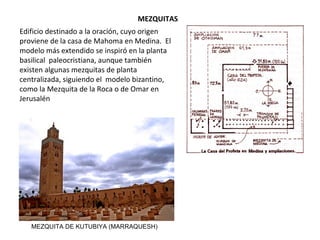 MEZQUITA
SDel árabe “Masdshid” (lugar de postración y oración),
es el edificio destinado a la oración, cuyo origen
proviene de la casa de Mahoma en Medina. El
modelo más extendido se inspiró en la planta basilical
paleocristiana, aunque también existen algunas
mezquitas de planta centralizada, siguiendo el
modelo bizantino, como la Mezquita de la Roca o de
Omar en Jerusalén.
MEZQUITA DE KUTUBIYA (MARRAQUESH)
 