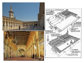 ÉPOCA OMEYA
GRAN MEZQUITA DE DAMASCO
Se realizó aprovechando los restos de
la Basílica de San Juan Bautista. Se
construyó entre el 706 y el 715. En ella
se fijó el modelo de planta
tradicional: se incluyeron por primera
vez el minarete y el mihrab.
El haram o sala hipóstila tiene tres naves
paralelas a la quibla, cubierta de madera
y en el centro una gran cúpula y en la
parte occidental un templete octogonal
sobre 8 columnas cubierto por una
cúpula, para guardar el tesoro de la
comunidad.
 
