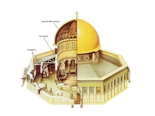 CÚPULA DE LA ROCA O DE OMAR (JERUSALÉN)
Situada en el lugar donde estuvo
ubicado el antiguo Templo de Salomón,
se construyó sobre la Roca Sagrada, desde
donde según la tradición Mahoma ascendió a
los cielos. Cristianos y judíos creen que sobre
ella se hizo el sacrificio de Isaac y también
donde Jacob vio la Escalera hacia el Cielo.
Planta octogonal, inspirada en las basílicas
paleocristianas del Santo Sepulcro y de la
Ascensión y cubierta
por una cúpula de media naranja. Está
decorada con mosaicos de inspiración
bizantina que representan árboles y joyas.
Técnicamente no es una mezquita, pero sí un
lugar de culto para el islam.
 