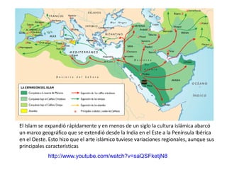 El Islam se expandió rápidamente y en menos de un siglo la cultura islámica abarcó
un marco geográfico que se extendió desde la India en el Este a la Península Ibérica
en el Oeste. Esto hizo que el arte islámico tuviese variaciones regionales, aunque sus
principales características
http://www.youtube.com/watch?v=saQSFketjN8
 