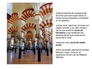 La 1ª etapa del arte hispanomusulmán se
corresponde con la dominación de la
dinastía de los Omeyas y se conoce de
forma general como Arte omeya califal
(750- 1031). Este arte utilizó:
- técnicas constructivas y elementos
arquitectónicos hispanorromanos: dobles
arquerías superpuestas, alternancia de
piedra y ladrillo en las dovelas de los
arcos, aparejo a soga y tizón…
- arco de herradura del arte visigodo
También se añadieron otros elementos
islámicos, como las bóvedas de crucería,
el alfiz o el uso de una gran variedad de
arcos (lobulados, entrecruzados…)
El resultado fue un arte de síntesis que
reflejó la convivencia entre las distintas
religiones de la Península Ibérica durante
los siglos medievales.
ARTE OMEYA CALIFAL (711-1031)
Arcos entrecruzados
 