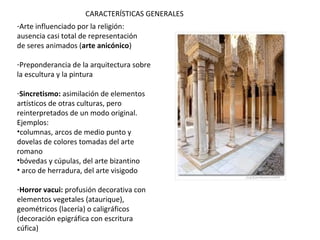 -Arte influenciado por la religión:
ausencia casi total de representación
de seres animados (arte anicónico), aunque
sólo está prohibido representar a Alá, pero no
otros seres animados.
-Preponderancia de la arquitectura sobre la
escultura y la pintura
-Sincretismo: asimilación de elementos
artísticos de otras culturas, pero
reinterpretados de un modo original.
Ejemplos:
•columnas, arcos de medio punto y dovelas de
colores tomadas del arte romano
•bóvedas y cúpulas, del arte bizantino
• arco de herradura, del arte visigodo
-Horror vacui: profusión decorativa con
elementos vegetales (ataurique), geométricos
(lacería) o caligráficos (decoración epigráfica
con escritura cúfica)
CARACTERÍSTICAS GENERALES
 