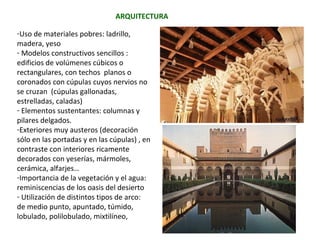 -Uso de materiales pobres: ladrillo, madera,
yeso
- Modelos constructivos sencillos: edificios de
volúmenes cúbicos o rectangulares, con
techos planos o coronados con cúpulas cuyos
nervios no se cruzan (cúpulas gallonadas,
estrelladas, caladas)
- Elementos sustentantes: columnas y
pilares delgados.
- Exteriores muy austeros (decoración sólo en
las portadas y en las cúpulas) , en contraste
con interiores ricamente decorados con
yeserías, mármoles, cerámica, alfarjes…
- Importancia de la vegetación y el agua:
reminiscencias de los oasis del desierto
- Utilización de distintos tipos de arcos:
de medio punto, apuntado, túmido, lobulado,
polilobulado, mixtilíneo,
ARQUITECTURA
 
