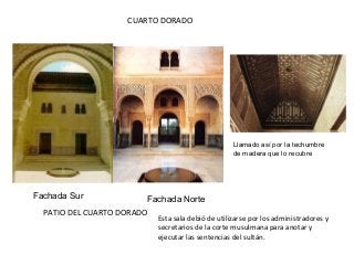 PATIO DEL CUARTO DORADO
Fachada Sur Fachada Norte
CUARTO DORADO
Llamado así por la techumbre
de madera que lo recubre
Esta sala debió de utilizarse por los administradores y
secretarios de la corte musulmana para anotar y
ejecutar las sentencias del sultán.
 