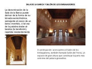 SALA DE LA BARCA Y SALÓN DE LOS EMBAJADORES
A continuación se encuentra el Salón de los
Embajadores, también llamado Salón del Trono, un
espacio de gran altura que constituye la parte más
solemne del palacio granadino.
La denominación de la
Sala de la Barca puede
derivar de la forma de su
bóveda semicilíndrica,
semejante al casco de un
barco invertido, o tal vez
de la palabra árabe al-
baraka (la bendición),
repetida insistentemente
en las yeserías de sus
muros.
 