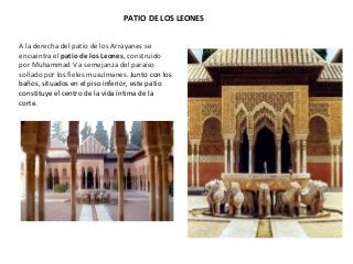 PATIO DE LOS LEONES
A la derecha del patio de los Arrayanes se
encuentra el patio de los Leones, construido
por Muhammad V a semejanza del paraíso
soñado por los fieles musulmanes. Junto con los
baños, situados en el piso inferior, este patio
constituye el centro de la vida íntima de la
corte.
 