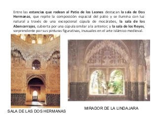 SALA DE LAS DOS HERMANAS
MIRADOR DE LA LINDAJARA
Entre las estancias que rodean al Patio de los Leones destacan la sala de Dos
Hermanas, que repite la composición espacial del patio y se ilumina con luz
natural a través de una excepcional cúpula de mocárabes, la sala de los
Abencerrajes, cubierta por una cúpula similar a la anterior, y la sala de los Reyes,
sorprendente por sus pinturas figurativas, inusuales en el arte islámico medieval.
 