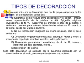 Arte islámico 10
TIPOS DE DECORADCIÓN
 Se interesa más por la decoración que por la propia estructura de los
edificios. Esta decoración, puede ser:
a) Epigráfica: como vínculo entre el patrocinio y el poder. También
como representación de la palabra de Alá. Epigrafía religiosa:
invocaciones de fe "Al Akbar"(Alá es grande), o citas de El Corán; y
cortesana: poemas para adornar determinadas estancias. En cuanto a
la forma, puede ser Cúfica o Cursiva.
b) No se representan imágenes en el arte religioso, pero sí en el
cortesano
C) Decoración vegetal esquematizada: ataurique. Flores y hojas, a
menudo del repertorio bizantino: acantos, vides, pámpanos...
D) Decoración geométrica : estrelladas: de 8, de 12 puntas...,
poligonal, zig-zag, espirales, roleos...
E) Decoración de lacería.
Toda esta decoración se extiende por la superficie decorada con un
auténtico horror al vacío, y es muy reiterativa en sus motivos.
 