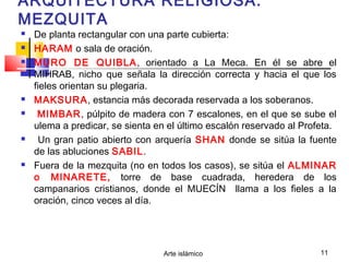 Arte islámico 11
ARQUITECTURA RELIGIOSA:
MEZQUITA
 De planta rectangular con una parte cubierta:
 HARAM o sala de oración.
 MURO DE QUIBLA, orientado a La Meca. En él se abre el
MIHRAB, nicho que señala la dirección correcta y hacia el que los
fieles orientan su plegaria.
 MAKSURA, estancia más decorada reservada a los soberanos.
 MIMBAR, púlpito de madera con 7 escalones, en el que se sube el
ulema a predicar, se sienta en el último escalón reservado al Profeta.
 Un gran patio abierto con arquería SHAN donde se sitúa la fuente
de las abluciones SABIL.
 Fuera de la mezquita (no en todos los casos), se sitúa el ALMINAR
o MINARETE, torre de base cuadrada, heredera de los
campanarios cristianos, donde el MUECÍN llama a los fieles a la
oración, cinco veces al día.
 