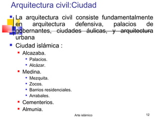Arte islámico 12
Arquitectura civil:Ciudad
 La arquitectura civil consiste fundamentalmente
en arquitectura defensiva, palacios de
gobernantes, ciudades áulicas, y arquitectura
urbana
 Ciudad islámica :
 Alcazaba.

Palacios.

Alcázar.
 Medina.

Mezquita.

Zocos.

Barrios residenciales.

Arrabales.
 Cementerios.
 Almunia.
 