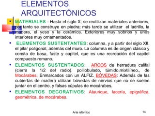 Arte islámico 14
ELEMENTOS
ARQUITECTÓNICOS
 MATERIALES : Hasta el siglo X, se reutilizan materiales anteriores,
por tanto se construye en piedra; más tarde se utilizar el ladrillo, la
madera, el yeso y la cerámica. Exteriores muy sobrios y unos
interiores muy ornamentados.
 ELEMENTOS SUSTENTANTES: columna, y a partir del siglo XII,
el pilar poligonal, además del muro. La columna es de origen clásico y
consta de basa, fuste y capitel, que es una recreación del capitel
compuesto romano.
 ELEMENTOS SUSTENTADOS: ARCOS de herradura califal
(cierra la 1/2 del radio), polilobulado, túmido,mixtilíneo., de
Mocárabes. Enmarcados con un ALFIZ. BÓVEDAS: Además de las
cubiertas de madera utilizan bóvedas de nervios que no se suelen
juntar en el centro, y falsas cúpulas de mocárabes.
 ELEMENTOS DECORATIVOS: Ataurique, lacería, epigráfica,
geométrica, de mocárabes.
 