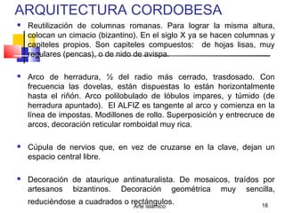 Arte islámico 18
ARQUITECTURA CORDOBESA
 Reutilización de columnas romanas. Para lograr la misma altura,
colocan un cimacio (bizantino). En el siglo X ya se hacen columnas y
capiteles propios. Son capiteles compuestos: de hojas lisas, muy
regulares (pencas), o de nido de avispa.
 Arco de herradura, ½ del radio más cerrado, trasdosado. Con
frecuencia las dovelas, están dispuestas lo están horizontalmente
hasta el riñón. Arco polilobulado de lóbulos impares, y túmido (de
herradura apuntado). El ALFIZ es tangente al arco y comienza en la
línea de impostas. Modillones de rollo. Superposición y entrecruce de
arcos, decoración reticular romboidal muy rica.
 Cúpula de nervios que, en vez de cruzarse en la clave, dejan un
espacio central libre.
 Decoración de ataurique antinaturalista. De mosaicos, traídos por
artesanos bizantinos. Decoración geométrica muy sencilla,
reduciéndose a cuadrados o rectángulos.
 