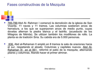 Arte islámico 19
Fases constructivas de la Mezquita
 785-786:Abd Al- Rahman I comenzó la demolición de la iglesia de San
Vicente. 11 naves y 11 tramos. Las columnas sostienen arcos de
herradura, a los que se superponen arcos de medio punto, cuyas
dovelas alternan la piedra blanca y el ladrillo. (acueducto de los
Milagros de Mérida). Se utilizan también los modillones de rollo. La
planta es de tradición Siria. Su cabida era de 5.000 personas.
 836, Abd al-Rahaman II amplió en 8 tramos la sala de oraciones hacia
el sur, respetando el alzado. Columnas y capiteles nuevos. Abd Al-
Rahaman III _en el 951_ reformó el patio de la mezquita, alternando
pilares y columnas. Mandó hacer el primer alminar.
 