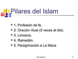 Arte islámico 2
Pilares del Islam
 1. Profesión de fe.
 2. Oración ritual (5 veces al día).
 3. Limosna.
 4. Ramadán.
 5. Peregrinación a La Meca
 