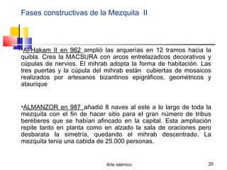Arte islámico 20
Fases constructivas de la Mezquita II
•Al-Hakam II en 962_amplió las arquerías en 12 tramos hacia la
quibla. Crea la MACSURA con arcos entrelazadcos decorativos y
cúpulas de nervios. El mihrab adopta la forma de habitación. Las
tres puertas y la cúpula del mihrab están cubiertas de mosaicos
realizados por artesanos bizantinos epigráficos, geométricos y
ataurique
•ALMANZOR en 987_añadió 8 naves al este a lo largo de toda la
mezquita con el fin de hacer sitio para el gran número de tribus
beréberes que se habían afincado en la capital. Esta ampliación
repite tanto en planta como en alzado la sala de oraciones pero
desbarata la simetría, quedando el mihrab descentrado. La
mezquita tenia una cabida de 25.000 personas.
 