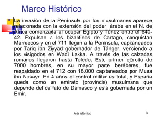 Arte islámico 3
Marco Histórico
 La invasión de la Península por los musulmanes aparece
relacionada con la extensión del poder árabe en el N. de
África comenzada al ocupar Egipto y Túnez entre el 640-
42. Expulsan a los bizantinos de Cartago, conquistan
Marruecos y en el 711 llegan a la Península, capitaneados
por Tariq ibn Ziyyad gobernador de Tánger, venciendo a
los visigodos en Wadi Lakka. A través de las calzadas
romanos llegaron hasta Toledo. Este primer ejército de
7000 hombres, en su mayor parte beréberes, fue
respaldado en el 712 con 18.000 capitaneados por Musa
ibn Nusayr. En 4 años el control militar es total, y España
queda como un emirato (provincia) musulmana que
depende del califato de Damasco y está gobernada por un
Emir.
 