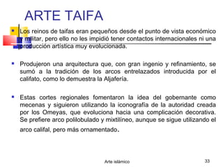 Arte islámico 33
ARTE TAIFA
 Los reinos de taifas eran pequeños desde el punto de vista económico
y militar, pero ello no les impidió tener contactos internacionales ni una
producción artística muy evolucionada.
 Produjeron una arquitectura que, con gran ingenio y refinamiento, se
sumó a la tradición de los arcos entrelazados introducida por el
califato, como lo demuestra la Aljafería.
 Estas cortes regionales fomentaron la idea del gobernante como
mecenas y siguieron utilizando la iconografía de la autoridad creada
por los Omeyas, que evoluciona hacia una complicación decorativa.
Se prefiere arco polilobulado y mixtilíneo, aunque se sigue utilizando el
arco califal, pero más ornamentado.
 