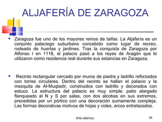 Arte islámico 34
ALJAFERÍA DE ZARAGOZA
 Zaragoza fue uno de los mayores reinos de taifas. La Aljafería es un
conjunto palaciego suburbano concebido como lugar de recreo,
rodeado de huertas y jardines. Tras la conquista de Zaragoza por
Alfonso I en 1118, el palacio pasó a los reyes de Aragón que lo
utilizaron como residencia real durante sus estancias en Zaragoza.
 Recinto rectangular cercado por muros de piedra y ladrillo reforzados
con torres circulares. Dentro del recinto se hallan el palacio y la
mezquita de Al-Muqtadir, construidos con ladrillo y decorados con
estuco. La estructura del palacio es muy simple: patio alargado
flanqueado al N y S por salas, con dos alcobas en sus extremos,
precedidas por un pórtico con una decoración sumamente compleja.
Las formas decorativas motivos de hojas y vides, arcos entrelazados.
 