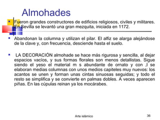 Arte islámico 36
Almohades
 Fueron grandes constructores de edificios religiosos, civiles y militares.
En Sevilla se levantó una gran mezquita, iniciada en 1172.
 Abandonan la columna y utilizan el pilar. El alfiz se alarga alejándose
de la clave y, con frecuencia, desciende hasta el suelo.
 LA DECORACIÓN almohade se hace más rigurosa y sencilla, al dejar
espacios vacíos, y sus formas florales son menos detallistas. Sigue
siendo el yeso el material m s abundante de ornato y con ,l se
elaboran medias columnas con unos medios capiteles muy nuevos: los
acantos se unen y forman unas cintas sinuosas seguidas; y todo el
resto se simplifica y se convierte en palmas dobles. A veces aparecen
piñas. En las cúpulas reinan ya los mocárabes.
 