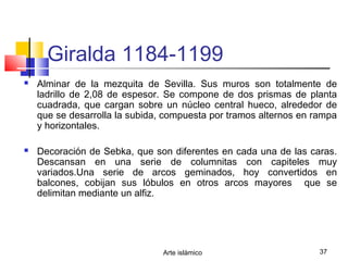 Arte islámico 37
Giralda 1184-1199
 Alminar de la mezquita de Sevilla. Sus muros son totalmente de
ladrillo de 2,08 de espesor. Se compone de dos prismas de planta
cuadrada, que cargan sobre un núcleo central hueco, alrededor de
que se desarrolla la subida, compuesta por tramos alternos en rampa
y horizontales.
 Decoración de Sebka, que son diferentes en cada una de las caras.
Descansan en una serie de columnitas con capiteles muy
variados.Una serie de arcos geminados, hoy convertidos en
balcones, cobijan sus lóbulos en otros arcos mayores que se
delimitan mediante un alfiz.
 