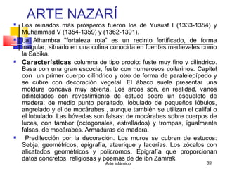 Arte islámico 39
ARTE NAZARÍ
 Los reinados más prósperos fueron los de Yususf I (1333-1354) y
Muhammad V (1354-1359) y (1362-1391).
 La Alhambra "fortaleza roja” es un recinto fortificado, de forma
irregular, situado en una colina conocida en fuentes medievales como
la Sabika.
 CaracterísticasCaracterísticas columna de tipo propio: fuste muy fino y cilíndrico.
Basa con una gran escocia, fuste con numerosos collarinos. Capitel
con un primer cuerpo cilíndrico y otro de forma de paralelepípedo y
se cubre con decoración vegetal. El ábaco suele presentar una
moldura cóncava muy abierta. Los arcos son, en realidad, vanos
adintelados con revestimiento de estuco sobre un esqueleto de
madera: de medio punto peraltado, lobulado de pequeños lóbulos,
angrelado y el de mocárabes , aunque también se utilizan el califal o
el lobulado. Las bóvedas son falsas: de mocárabes sobre cuerpos de
luces, con tambor (octogonales, estrellados) y trompas, igualmente
falsas, de mocárabes. Armaduras de madera.
 Predilección por la decoración. Los muros se cubren de estucos:
Sebja, geométricos, epigrafía, ataurique y lacerías. Los zócalos con
alicatados geométricos y policromos. Epigrafía que proporcionan
datos concretos, religiosas y poemas de de ibn Zamrak
 