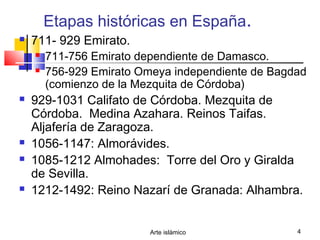 Arte islámico 4
Etapas históricas en España.
 711- 929 Emirato.
 711-756 Emirato dependiente de Damasco.
 756-929 Emirato Omeya independiente de Bagdad
(comienzo de la Mezquita de Córdoba)
 929-1031 Califato de Córdoba. Mezquita de
Córdoba. Medina Azahara. Reinos Taifas.
Aljafería de Zaragoza.
 1056-1147: Almorávides.
 1085-1212 Almohades: Torre del Oro y Giralda
de Sevilla.
 1212-1492: Reino Nazarí de Granada: Alhambra.
 