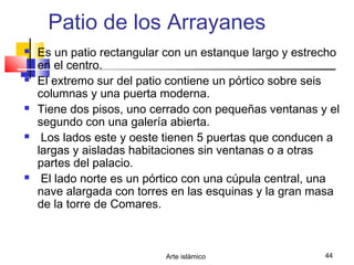 Arte islámico 44
Patio de los Arrayanes
 Es un patio rectangular con un estanque largo y estrecho
en el centro.
 El extremo sur del patio contiene un pórtico sobre seis
columnas y una puerta moderna.
 Tiene dos pisos, uno cerrado con pequeñas ventanas y el
segundo con una galería abierta.
 Los lados este y oeste tienen 5 puertas que conducen a
largas y aisladas habitaciones sin ventanas o a otras
partes del palacio.
 El lado norte es un pórtico con una cúpula central, una
nave alargada con torres en las esquinas y la gran masa
de la torre de Comares.
 