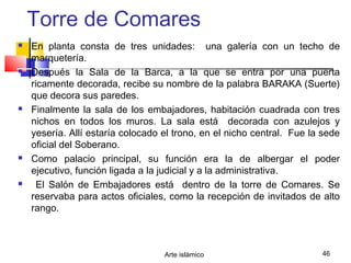 Arte islámico 46
Torre de Comares
 En planta consta de tres unidades: una galería con un techo de
marquetería.
 Después la Sala de la Barca, a la que se entra por una puerta
ricamente decorada, recibe su nombre de la palabra BARAKA (Suerte)
que decora sus paredes.
 Finalmente la sala de los embajadores, habitación cuadrada con tres
nichos en todos los muros. La sala está decorada con azulejos y
yesería. Allí estaría colocado el trono, en el nicho central. Fue la sede
oficial del Soberano.
 Como palacio principal, su función era la de albergar el poder
ejecutivo, función ligada a la judicial y a la administrativa.
 El Salón de Embajadores está dentro de la torre de Comares. Se
reservaba para actos oficiales, como la recepción de invitados de alto
rango.
 