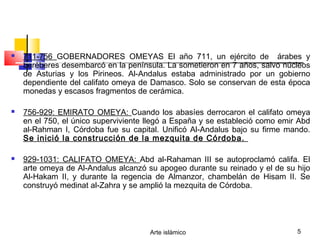Arte islámico 5
 711-756 GOBERNADORES OMEYAS El año 711, un ejército de árabes y
beréberes desembarcó en la península. La sometieron en 7 años, salvo núcleos
de Asturias y los Pirineos. Al-Andalus estaba administrado por un gobierno
dependiente del califato omeya de Damasco. Solo se conservan de esta época
monedas y escasos fragmentos de cerámica.
 756-929: EMIRATO OMEYA: Cuando los abasíes derrocaron el califato omeya
en el 750, el único superviviente llegó a España y se estableció como emir Abd
al-Rahman I, Córdoba fue su capital. Unificó Al-Andalus bajo su firme mando.
Se inició la construcción de la mezquita de Córdoba.
 929-1031: CALIFATO OMEYA: Abd al-Rahaman III se autoproclamó califa. El
arte omeya de Al-Andalus alcanzó su apogeo durante su reinado y el de su hijo
Al-Hakam II, y durante la regencia de Almanzor, chambelán de Hisam II. Se
construyó medinat al-Zahra y se amplió la mezquita de Córdoba.
 