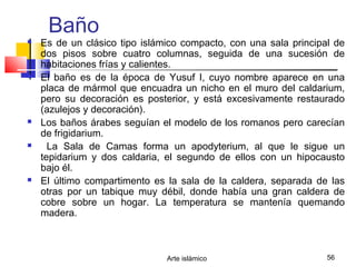 Arte islámico 56
Baño
 Es de un clásico tipo islámico compacto, con una sala principal de
dos pisos sobre cuatro columnas, seguida de una sucesión de
habitaciones frías y calientes.
 El baño es de la época de Yusuf I, cuyo nombre aparece en una
placa de mármol que encuadra un nicho en el muro del caldarium,
pero su decoración es posterior, y está excesivamente restaurado
(azulejos y decoración).
 Los baños árabes seguían el modelo de los romanos pero carecían
de frigidarium.
 La Sala de Camas forma un apodyterium, al que le sigue un
tepidarium y dos caldaria, el segundo de ellos con un hipocausto
bajo él.
 El último compartimento es la sala de la caldera, separada de las
otras por un tabique muy débil, donde había una gran caldera de
cobre sobre un hogar. La temperatura se mantenía quemando
madera.
 