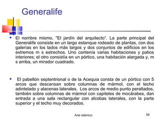 Arte islámico 59
Generalife
 El nombre mismo, "El jardín del arquitecto“. La parte principal del
Generalife consiste en un largo estanque rodeado de plantas, con dos
galerías en los lados más largos y dos conjuntos de edificios en los
extremos m s estrechos. Uno contenía varias habitaciones y patios
interiores; el otro consistía en un pórtico, una habitación alargada y, m
s arriba, un mirador cuadrado.
 El pabellón septentrional o de la Acequia consta de un pórtico con 5
arcos que descansan sobre columnas de mármol, con el techo
adintelado y alacenas laterales. Los arcos de medio punto peraltados,
también sobre columnas de mármol con capiteles de mocárabes, dan
entrada a una sala rectangular con alcobas laterales, con la parte
superior y el techo muy decorados.
 
