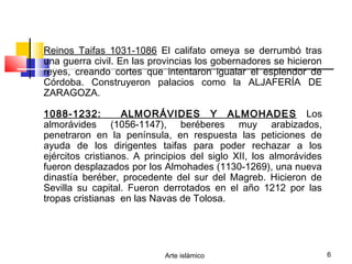Arte islámico 6
Reinos Taifas 1031-1086 El califato omeya se derrumbó tras
una guerra civil. En las provincias los gobernadores se hicieron
reyes, creando cortes que intentaron igualar el esplendor de
Córdoba. Construyeron palacios como la ALJAFERÍA DE
ZARAGOZA.
1088-1232: ALMORÁVIDES Y ALMOHADES Los
almorávides (1056-1147), beréberes muy arabizados,
penetraron en la península, en respuesta las peticiones de
ayuda de los dirigentes taifas para poder rechazar a los
ejércitos cristianos. A principios del siglo XII, los almorávides
fueron desplazados por los Almohades (1130-1269), una nueva
dinastía beréber, procedente del sur del Magreb. Hicieron de
Sevilla su capital. Fueron derrotados en el año 1212 por las
tropas cristianas en las Navas de Tolosa.
 