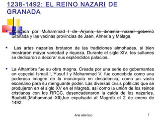 Arte islámico 7
1238-1492: EL REINO NAZARI DE
GRANADA
 Fundada por Muhammad I de Arjona, la dinastía nazarí gobernó
Granada y las vecinas provincias de Jaén, Almería y Málaga.
 Las artes nazaríes brotaron de las tradiciones almohades, si bien
mostraron mayor variedad y riqueza. Durante el siglo XIV, los sultanes
se dedicaron a decorar sus espléndidos palacios.
 La Alhambra fue su obra magna. Creada por una serie de gobernantes
en especial Ismail I, Yusuf I y Mohammed V, fue concebida como una
poderosa imagen de la monarquía en decadencia, como un vasto
escenario para su menguante poder. Las diversas crisis políticas que se
produjeron en el siglo XV en el Magreb, así como la unión de los reinos
cristianos con los RRCC, desencadenaron la caída de los nazaríes.
Boabdil,(Muhammad XII),fue expulsado al Magreb el 2 de enero de
1492.
 