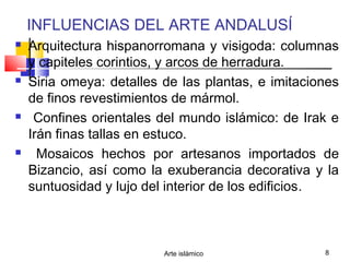Arte islámico 8
INFLUENCIAS DEL ARTE ANDALUSÍ
 Arquitectura hispanorromana y visigoda: columnas
y capiteles corintios, y arcos de herradura.
 Siria omeya: detalles de las plantas, e imitaciones
de finos revestimientos de mármol.
 Confines orientales del mundo islámico: de Irak e
Irán finas tallas en estuco.
 Mosaicos hechos por artesanos importados de
Bizancio, así como la exuberancia decorativa y la
suntuosidad y lujo del interior de los edificios.
 