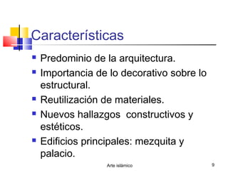 Arte islámico 9
Características
 Predominio de la arquitectura.
 Importancia de lo decorativo sobre lo
estructural.
 Reutilización de materiales.
 Nuevos hallazgos constructivos y
estéticos.
 Edificios principales: mezquita y
palacio.
 
